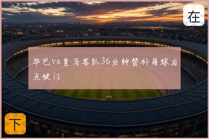 毕巴vs皇马客队36分钟替补角球后点破门